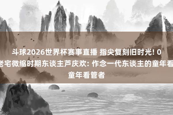 斗球2026世界杯赛事直播 指尖复刻旧时光! 00后老宅微缩时期东谈主芦庆欢: 作念一代东谈主的童年看管者