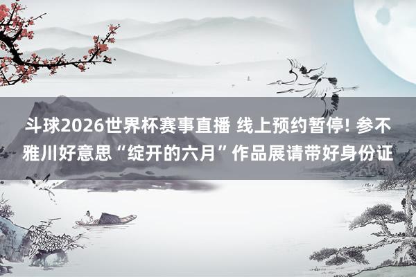 斗球2026世界杯赛事直播 线上预约暂停! 参不雅川好意思“绽开的六月”作品展请带好身份证