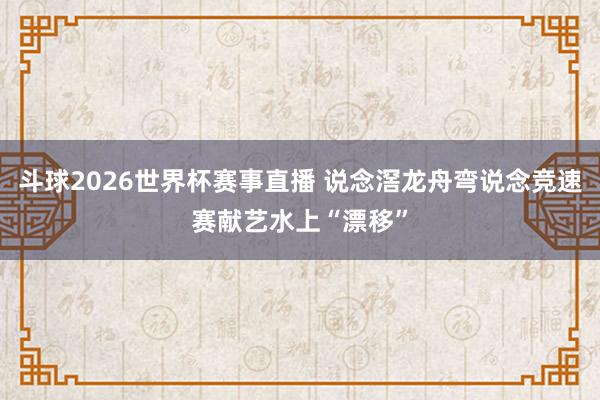 斗球2026世界杯赛事直播 说念滘龙舟弯说念竞速赛献艺水上“漂移”