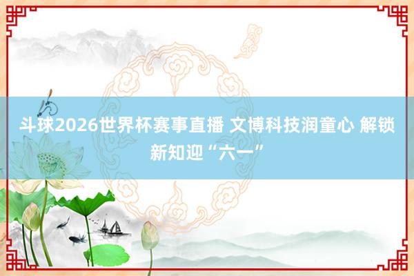 斗球2026世界杯赛事直播 文博科技润童心 解锁新知迎“六一”