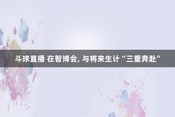 斗球直播 在智博会, 与将来生计“三重奔赴”