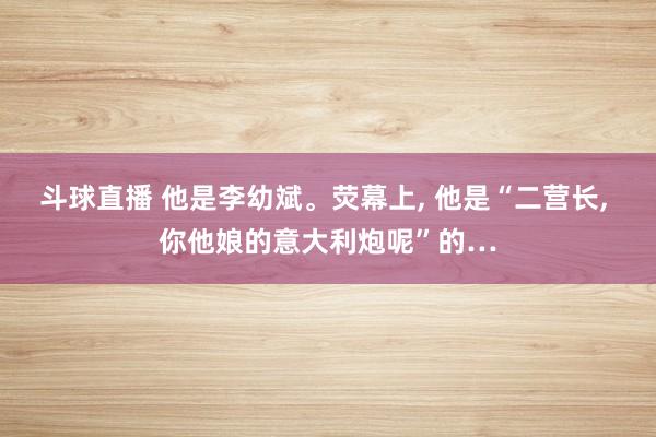 斗球直播 他是李幼斌。荧幕上, 他是“二营长, 你他娘的意大利炮呢”的…