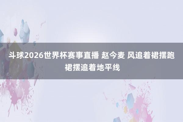斗球2026世界杯赛事直播 赵今麦 风追着裙摆跑 裙摆追着地平线