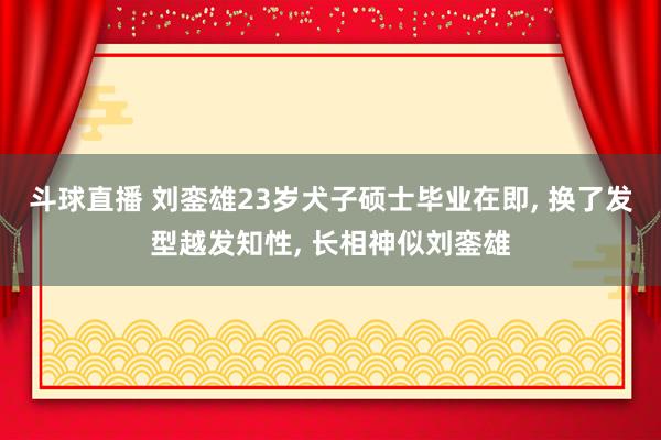 斗球直播 刘銮雄23岁犬子硕士毕业在即, 换了发型越发知性, 长相神似刘銮雄