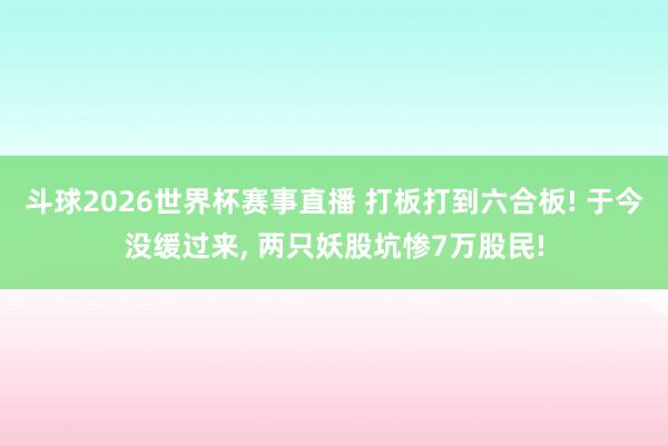 斗球2026世界杯赛事直播 打板打到六合板! 于今没缓过来, 两只妖股坑惨7万股民!