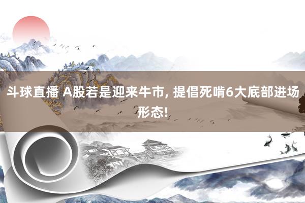 斗球直播 A股若是迎来牛市, 提倡死啃6大底部进场形态!