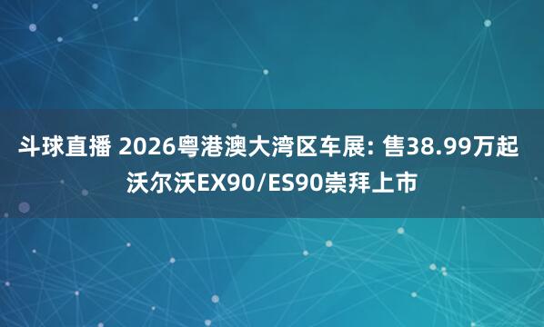 斗球直播 2026粤港澳大湾区车展: 售38.99万起 沃尔沃EX90/ES90崇拜上市
