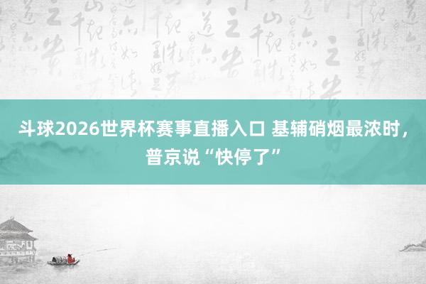 斗球2026世界杯赛事直播入口 基辅硝烟最浓时，普京说“快停了”