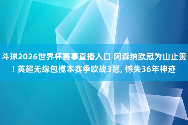 斗球2026世界杯赛事直播入口 阿森纳欧冠为山止篑! 英超无缘包揽本赛季欧战3冠, 憾失36年神迹