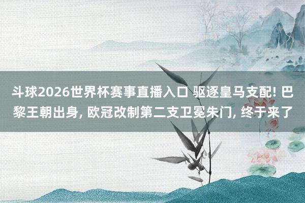 斗球2026世界杯赛事直播入口 驱逐皇马支配! 巴黎王朝出身, 欧冠改制第二支卫冕朱门, 终于来了