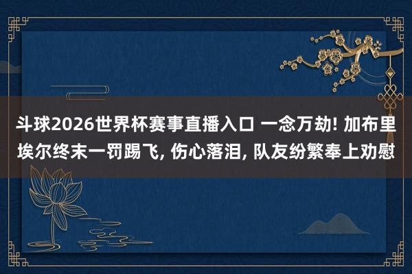 斗球2026世界杯赛事直播入口 一念万劫! 加布里埃尔终末一罚踢飞, 伤心落泪, 队友纷繁奉上劝慰
