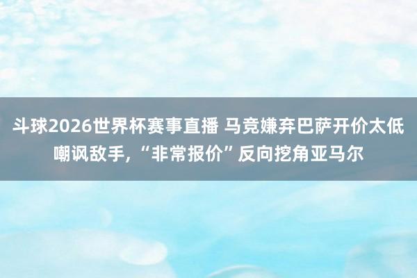 斗球2026世界杯赛事直播 马竞嫌弃巴萨开价太低嘲讽敌手, “非常报价”反向挖角亚马尔
