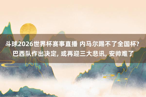 斗球2026世界杯赛事直播 内马尔踢不了全国杯? 巴西队作出决定, 或再迎三大悲讯, 安帅难了
