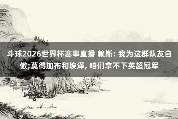 斗球2026世界杯赛事直播 赖斯: 我为这群队友自傲;莫得加布和埃泽, 咱们拿不下英超冠军