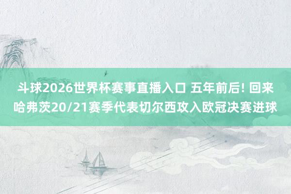 斗球2026世界杯赛事直播入口 五年前后! 回来哈弗茨20/21赛季代表切尔西攻入欧冠决赛进球