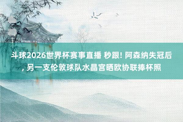 斗球2026世界杯赛事直播 秒跟! 阿森纳失冠后, 另一支伦敦球队水晶宫晒欧协联捧杯照