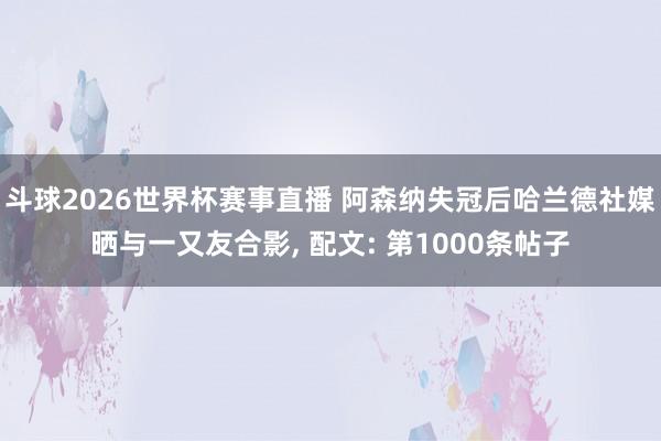 斗球2026世界杯赛事直播 阿森纳失冠后哈兰德社媒晒与一又友合影, 配文: 第1000条帖子