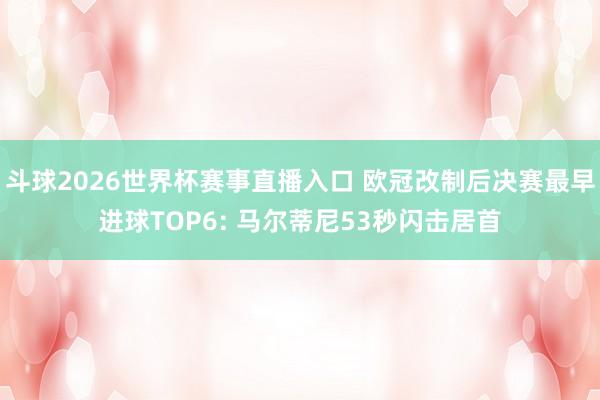 斗球2026世界杯赛事直播入口 欧冠改制后决赛最早进球TOP6: 马尔蒂尼53秒闪击居首
