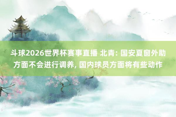 斗球2026世界杯赛事直播 北青: 国安夏窗外助方面不会进行调养, 国内球员方面将有些动作