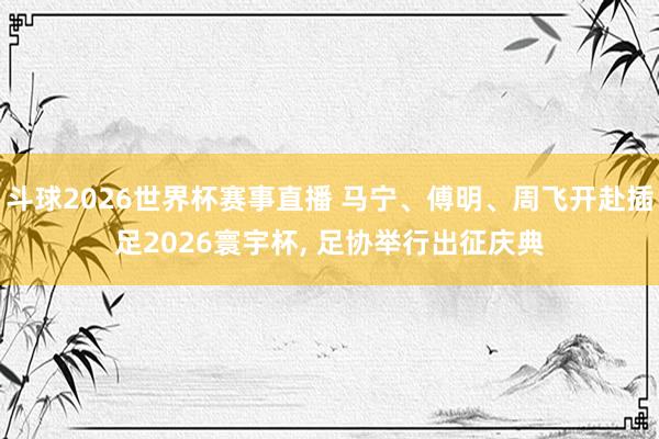 斗球2026世界杯赛事直播 马宁、傅明、周飞开赴插足2026寰宇杯, 足协举行出征庆典