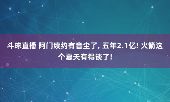 斗球直播 阿门续约有音尘了, 五年2.1亿! 火箭这个夏天有得谈了!