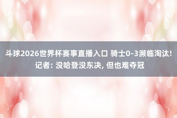 斗球2026世界杯赛事直播入口 骑士0-3濒临淘汰! 记者: 没哈登没东决, 但也难夺冠