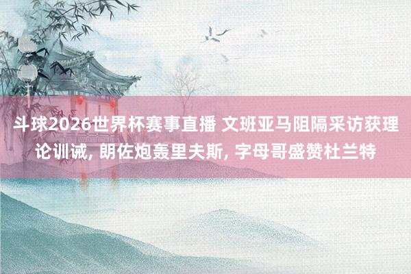 斗球2026世界杯赛事直播 文班亚马阻隔采访获理论训诫, 朗佐炮轰里夫斯, 字母哥盛赞杜兰特