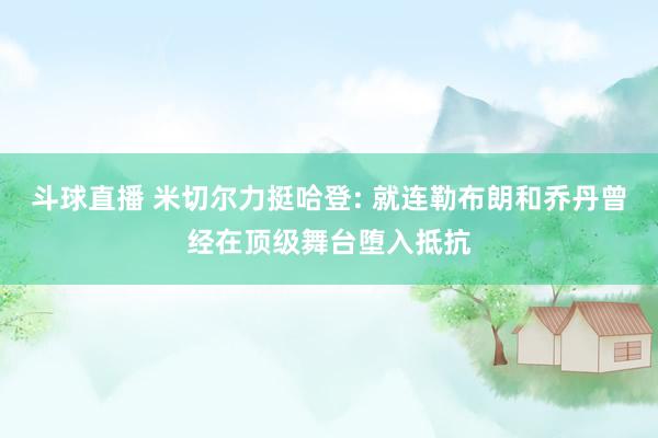 斗球直播 米切尔力挺哈登: 就连勒布朗和乔丹曾经在顶级舞台堕入抵抗