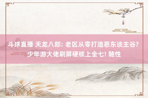斗球直播 天龙八部: 老区从零打造恶东谈主谷? 少年游大佬刷屏硬核上全七! 随性