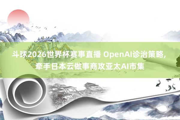 斗球2026世界杯赛事直播 OpenAI诊治策略, 牵手日本云做事商攻亚太AI市集