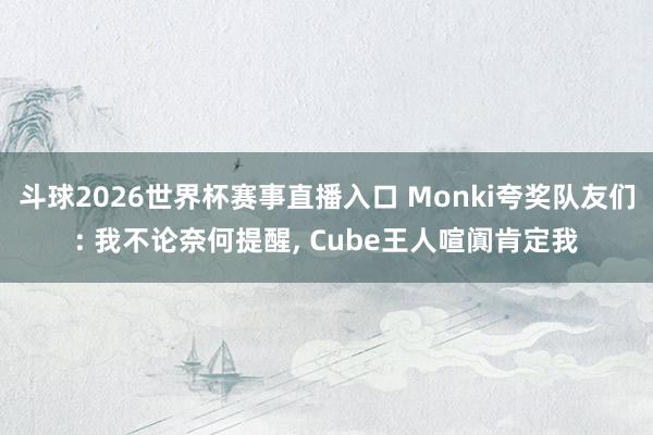斗球2026世界杯赛事直播入口 Monki夸奖队友们: 我不论奈何提醒, Cube王人喧阗肯定我