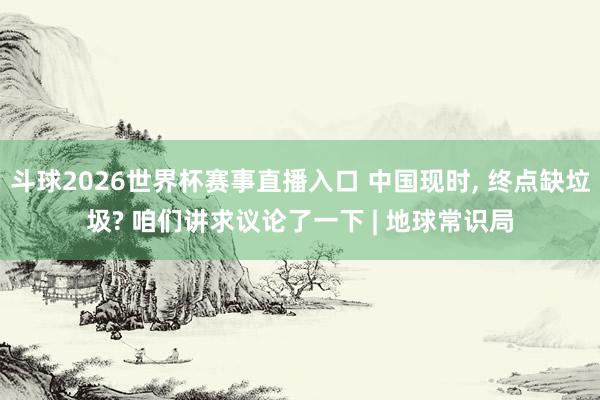 斗球2026世界杯赛事直播入口 中国现时, 终点缺垃圾? 咱们讲求议论了一下 | 地球常识局