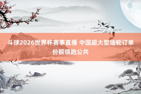 斗球2026世界杯赛事直播 中国超大型油轮订单份额领跑公共