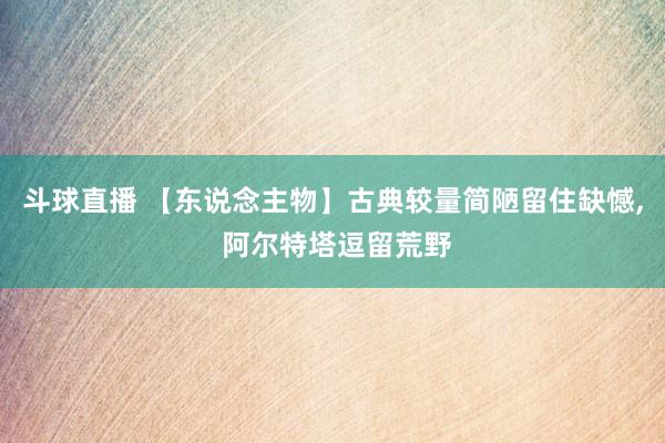 斗球直播 【东说念主物】古典较量简陋留住缺憾, 阿尔特塔逗留荒野