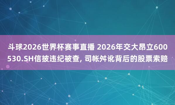 斗球2026世界杯赛事直播 2026年交大昂立600530.SH信披违纪被查, 司帐舛讹背后的股票索赔