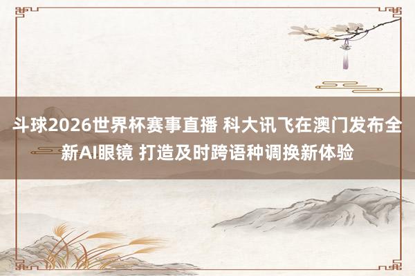 斗球2026世界杯赛事直播 科大讯飞在澳门发布全新AI眼镜 打造及时跨语种调换新体验
