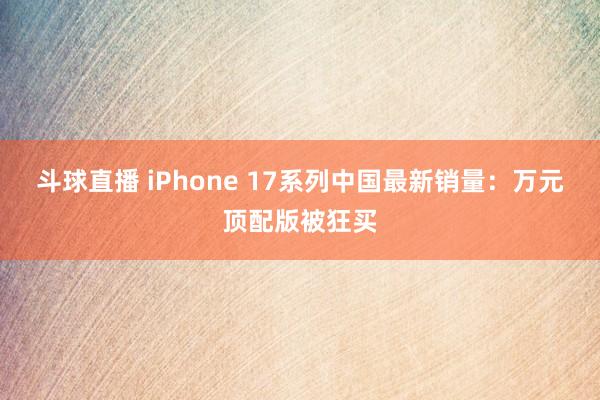 斗球直播 iPhone 17系列中国最新销量：万元顶配版被狂买