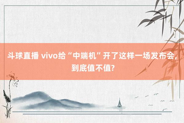 斗球直播 vivo给“中端机”开了这样一场发布会, 到底值不值?