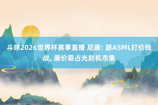 斗球2026世界杯赛事直播 尼康: 跟ASML打价钱战, 廉价霸占光刻机市集