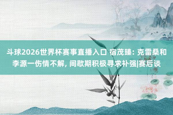 斗球2026世界杯赛事直播入口 宿茂臻: 克雷桑和李源一伤情不解, 间歇期积极寻求补强|赛后谈