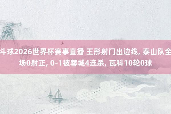 斗球2026世界杯赛事直播 王彤射门出边线, 泰山队全场0射正, 0-1被蓉城4连杀, 瓦科10轮0球