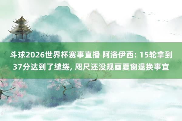 斗球2026世界杯赛事直播 阿洛伊西: 15轮拿到37分达到了缱绻, 咫尺还没规画夏窗退换事宜