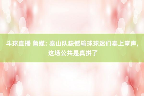 斗球直播 鲁媒: 泰山队缺憾输球球迷们奉上掌声, 这场公共是真拼了