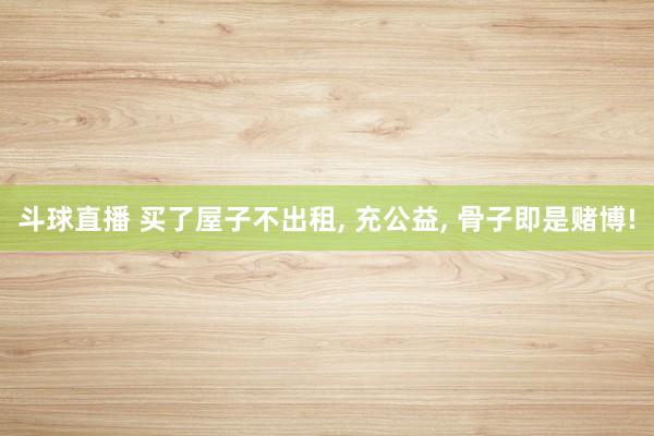 斗球直播 买了屋子不出租, 充公益, 骨子即是赌博!