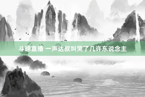 斗球直播 一声达叔叫哭了几许东说念主