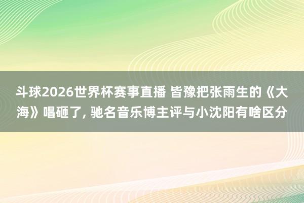 斗球2026世界杯赛事直播 皆豫把张雨生的《大海》唱砸了, 驰名音乐博主评与小沈阳有啥区分