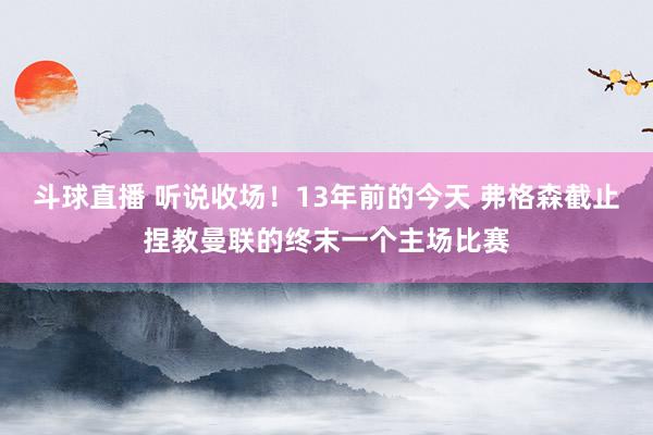 斗球直播 听说收场！13年前的今天 弗格森截止捏教曼联的终末一个主场比赛