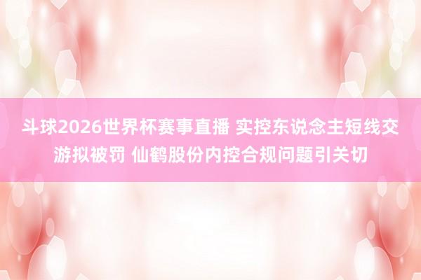 斗球2026世界杯赛事直播 实控东说念主短线交游拟被罚 仙鹤股份内控合规问题引关切