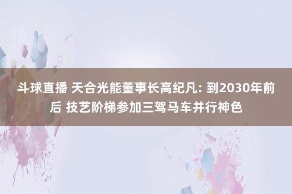 斗球直播 天合光能董事长高纪凡: 到2030年前后 技艺阶梯参加三驾马车并行神色