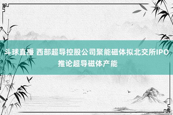 斗球直播 西部超导控股公司聚能磁体拟北交所IPO 推论超导磁体产能